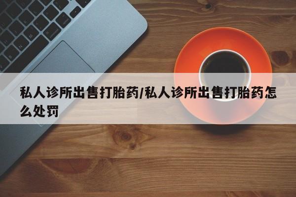 打胎药正品专卖微信私人诊所出售打胎药/私人诊所出售打胎药怎么处罚