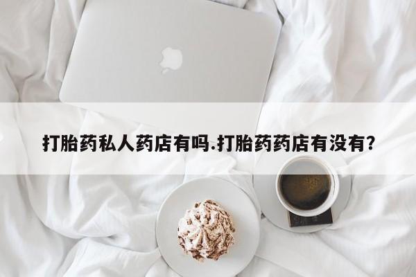 打胎药正品专卖微信打胎药私人药店有吗.打胎药药店有没有？