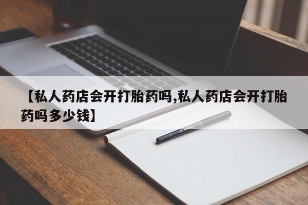 打胎药正品专卖微信【私人药店会开打胎药吗,私人药店会开打胎药吗多少钱】