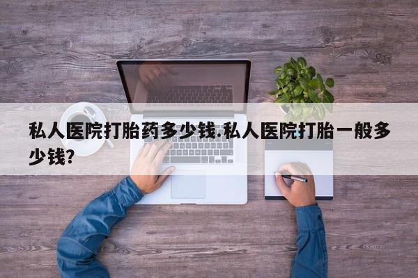 打胎药正品专卖微信私人医院打胎药多少钱.私人医院打胎一般多少钱？