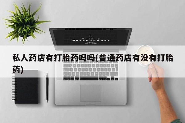 打胎药正品专卖微信私人药店有打胎药吗吗(普通药店有没有打胎药)