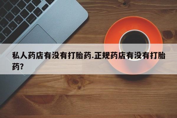 打胎药正品专卖微信私人药店有没有打胎药.正规药店有没有打胎药？